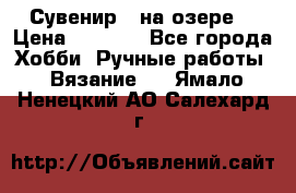 Сувенир “ на озере“ › Цена ­ 1 250 - Все города Хобби. Ручные работы » Вязание   . Ямало-Ненецкий АО,Салехард г.